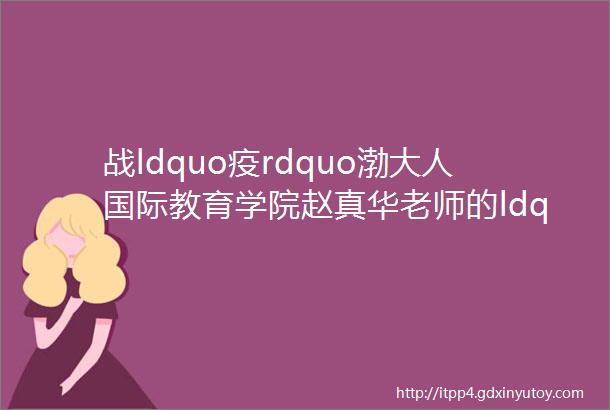 战ldquo疫rdquo渤大人国际教育学院赵真华老师的ldquo防疫rdquo随记疫情里我和我的留学生们