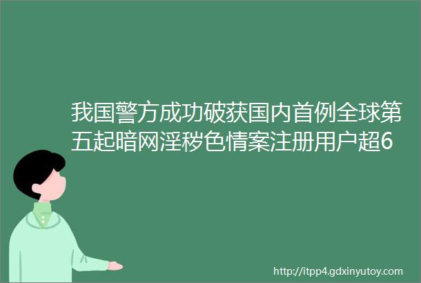 我国警方成功破获国内首例全球第五起暗网淫秽色情案注册用户超6万名