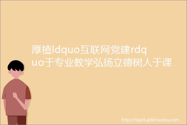 厚植ldquo互联网党建rdquo于专业教学弘扬立德树人于课程思政