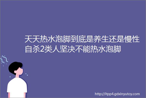 天天热水泡脚到底是养生还是慢性自杀2类人坚决不能热水泡脚