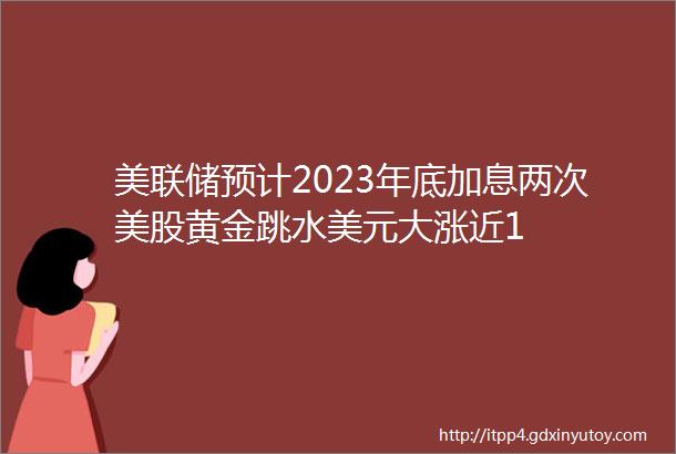 美联储预计2023年底加息两次美股黄金跳水美元大涨近1