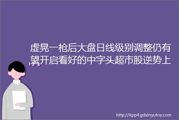 虚晃一枪后大盘日线级别调整仍有望开启看好的中字头超市股逆势上涨军工股获利了结